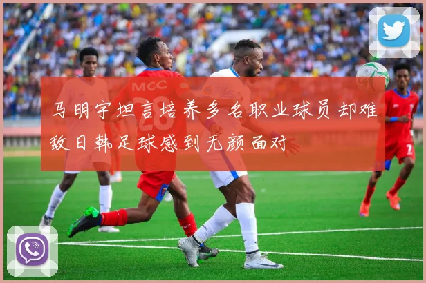 马明宇坦言培养多名职业球员却难敌日韩足球感到无颜面对