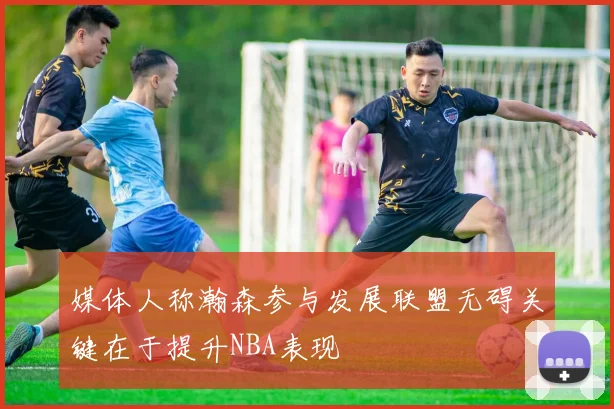 媒体人称瀚森参与发展联盟无碍关键在于提升NBA表现