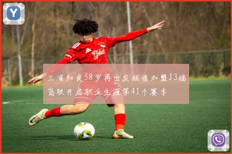 三浦知良58岁再出发租借加盟J3福岛联开启职业生涯第41个赛季