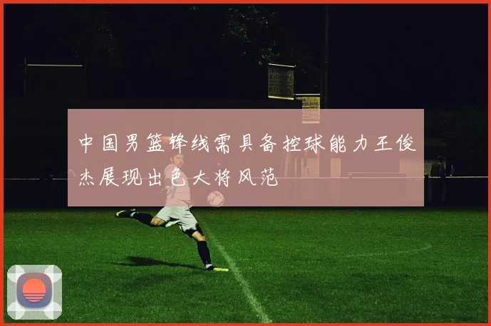 中国男篮锋线需具备控球能力王俊杰展现出色大将风范