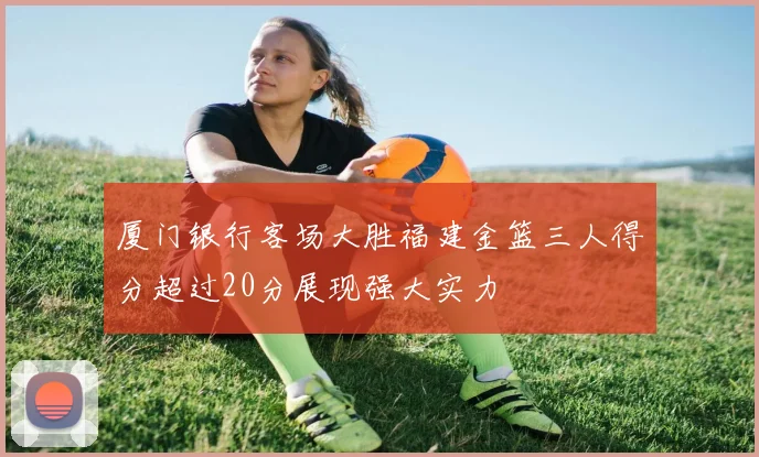 厦门银行客场大胜福建金篮三人得分超过20分展现强大实力