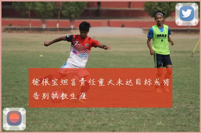 徐根宝坦言责任重大未达目标或将告别执教生涯