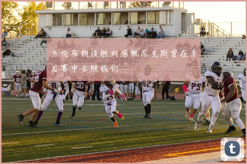 杰伦布朗谈胜利感慨尼克斯曾在季后赛中击败我们