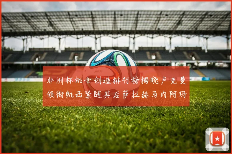非洲杯机会创造排行榜揭晓卢克曼领衔凯西紧随其后萨拉赫马内阿玛德跻身前五