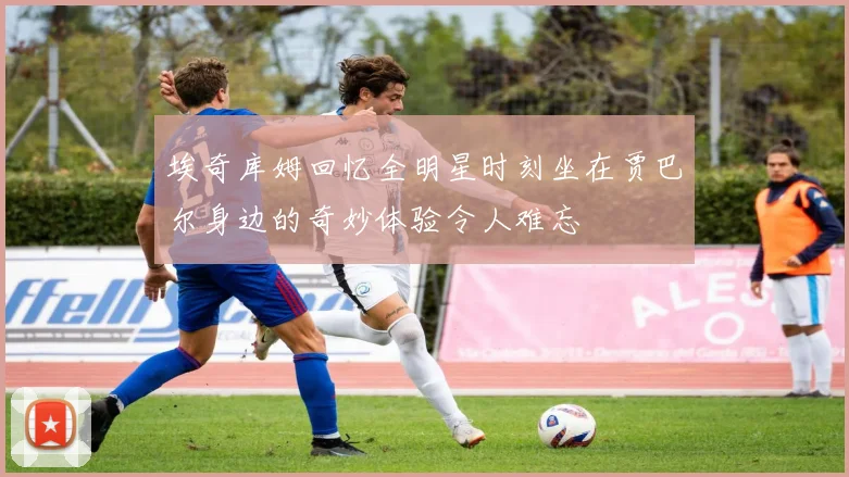 埃奇库姆回忆全明星时刻坐在贾巴尔身边的奇妙体验令人难忘