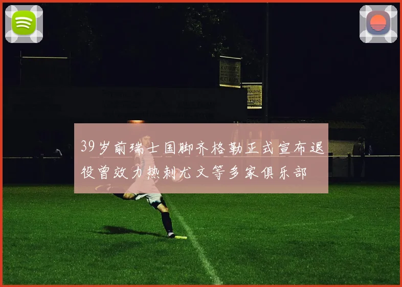 39岁前瑞士国脚齐格勒正式宣布退役曾效力热刺尤文等多家俱乐部