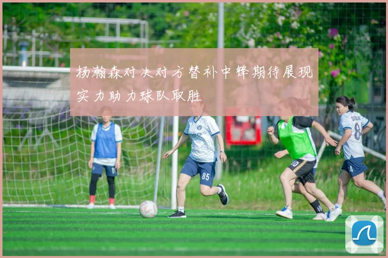 杨瀚森对决对方替补中锋期待展现实力助力球队取胜