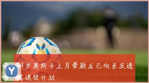 34岁奥斯卡上月晕厥后已向亲友透露退役计划