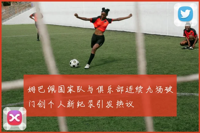 姆巴佩国家队与俱乐部连续九场破门创个人新纪录引发热议