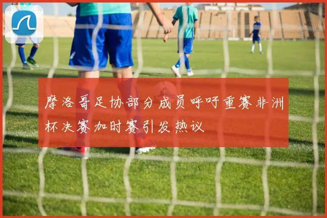 摩洛哥足协部分成员呼吁重赛非洲杯决赛加时赛引发热议
