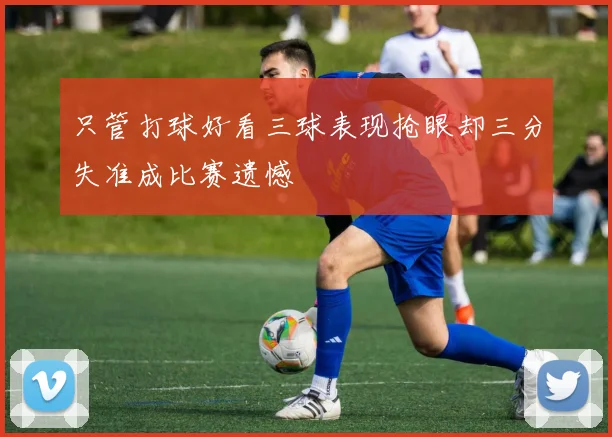 只管打球好看三球表现抢眼却三分失准成比赛遗憾