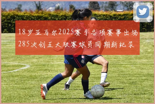 18岁亚马尔2025赛季各项赛事出场285次创五大联赛球员同期新纪录