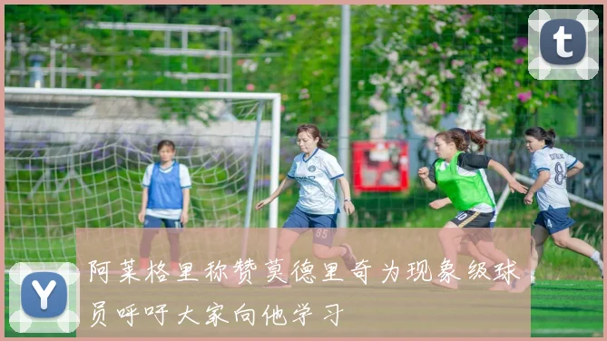 阿莱格里称赞莫德里奇为现象级球员呼吁大家向他学习