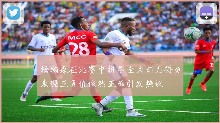 杨瀚森在比赛中拼尽全力却无得分表现正负值依然正面引发热议