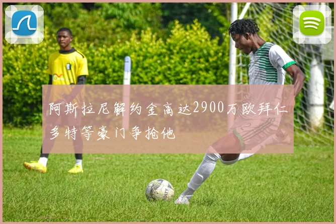 阿斯拉尼解约金高达2900万欧拜仁多特等豪门争抢他