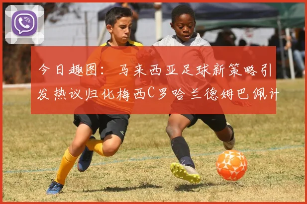 今日趣图：马来西亚足球新策略引发热议归化梅西C罗哈兰德姆巴佩计划