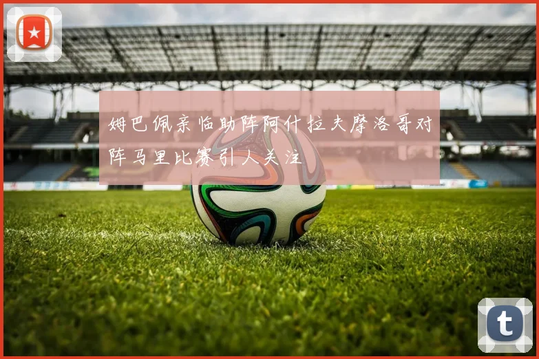姆巴佩亲临助阵阿什拉夫摩洛哥对阵马里比赛引人关注