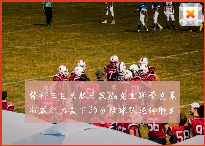 替补三巨头联手发威克里斯蒂克莱布威合力轰下36分助球队逆转胜利