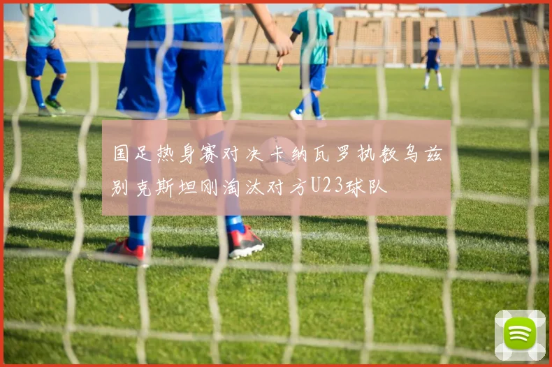 国足热身赛对决卡纳瓦罗执教乌兹别克斯坦刚淘汰对方U23球队