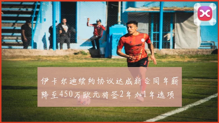 伊卡尔迪续约协议达成新合同年薪降至450万欧元将签2年加1年选项
