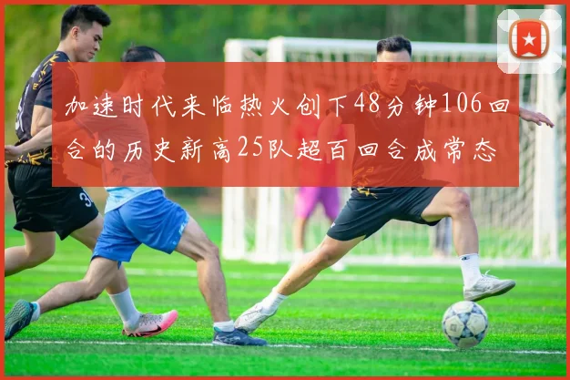 加速时代来临热火创下48分钟106回合的历史新高25队超百回合成常态