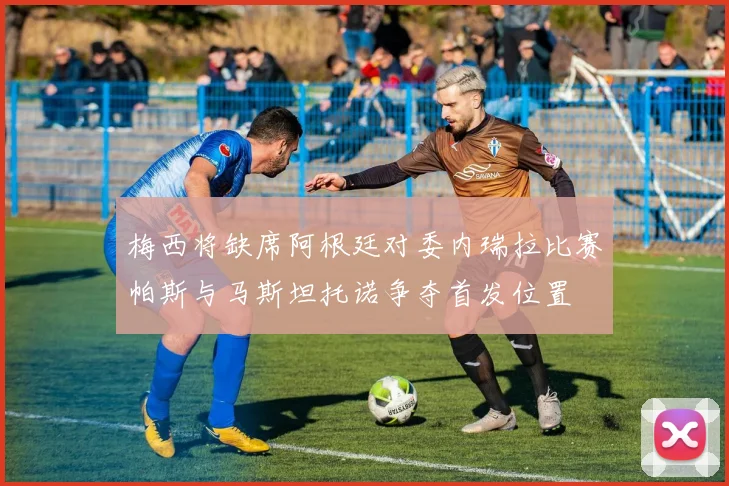 梅西将缺席阿根廷对委内瑞拉比赛帕斯与马斯坦托诺争夺首发位置