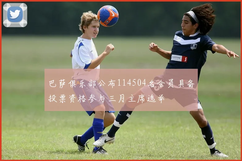巴萨俱乐部公布114504名会员具备投票资格参与三月主席选举